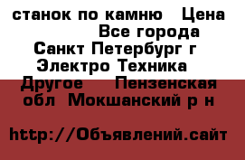 станок по камню › Цена ­ 29 000 - Все города, Санкт-Петербург г. Электро-Техника » Другое   . Пензенская обл.,Мокшанский р-н